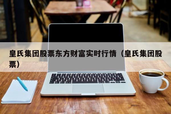 皇氏集团股票东方财富实时行情（皇氏集团股票）  第1张