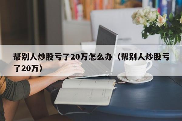 帮别人炒股亏了20万怎么办（帮别人炒股亏了20万）  第1张