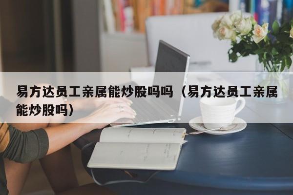 易方达员工亲属能炒股吗吗（易方达员工亲属能炒股吗）  第1张