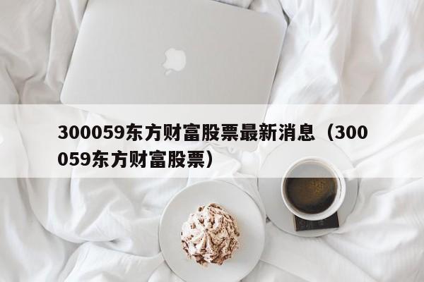 300059东方财富股票最新消息（300059东方财富股票）  第1张