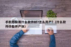 手机炒股用什么软件好?怎么开户?（什么软件炒股开户快）