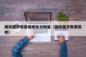 国际医学股票股吧东方财富（国际医学股票股吧）