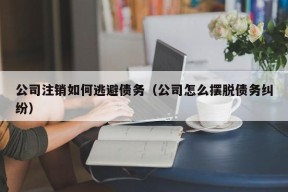 公司注销如何逃避债务（公司怎么摆脱债务纠纷）