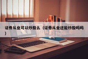 证券从业可以炒股么（证券从业还能炒股吗吗）