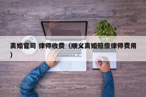 离婚官司 律师收费（顺义离婚赔偿律师费用）