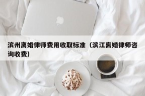 滨州离婚律师费用收取标准（滨江离婚律师咨询收费）