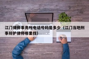 江门律师事务所电话号码是多少（江门当地刑事辩护律师哪里找）