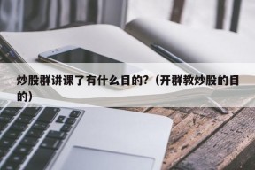 炒股群讲课了有什么目的?（开群教炒股的目的）