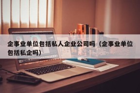 企事业单位包括私人企业公司吗（企事业单位包括私企吗）