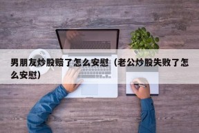 男朋友炒股赔了怎么安慰（老公炒股失败了怎么安慰）