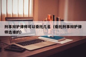 刑事辩护律师可以委托几名（委托刑事辩护律师选谁的）