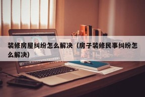 装修房屋纠纷怎么解决（房子装修民事纠纷怎么解决）