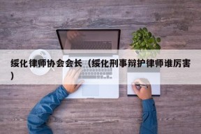 绥化律师协会会长（绥化刑事辩护律师谁厉害）