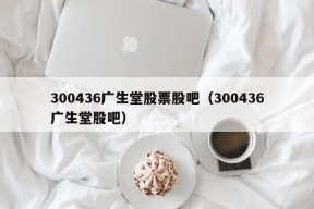 300436广生堂股票股吧（300436广生堂股吧）