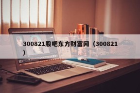 300821股吧东方财富网（300821）