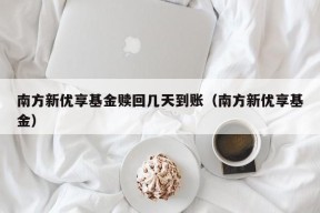 南方新优享基金赎回几天到账（南方新优享基金）