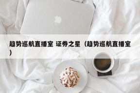 趋势巡航直播室 证券之星（趋势巡航直播室）