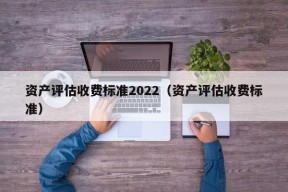 资产评估收费标准2022（资产评估收费标准）