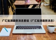 广汇能源最新消息重组（广汇能源最新消息）