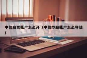 中信股票账户怎么开（中信炒股账户怎么登陆）