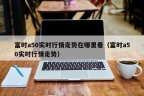 富时a50实时行情走势在哪里看（富时a50实时行情走势）