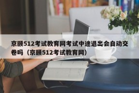 京颐512考试教育网考试中途退出会自动交卷吗（京颐512考试教育网）