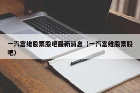 一汽富维股票股吧最新消息（一汽富维股票股吧）