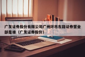 广发证券股份有限公司广州环市东路证券营业部是谁（广发证券股份）