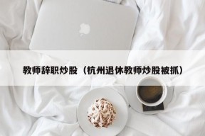 教师辞职炒股（杭州退休教师炒股被抓）