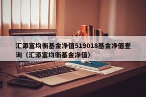 汇添富均衡基金净值519018基金净值查询（汇添富均衡基金净值）