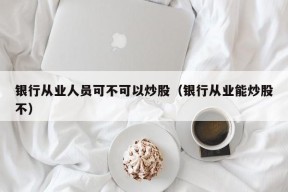 银行从业人员可不可以炒股（银行从业能炒股不）