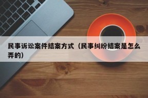 民事诉讼案件结案方式（民事纠纷结案是怎么弄的）