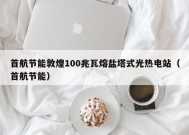 首航节能敦煌100兆瓦熔盐塔式光热电站（首航节能）