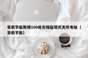 首航节能敦煌100兆瓦熔盐塔式光热电站（首航节能）