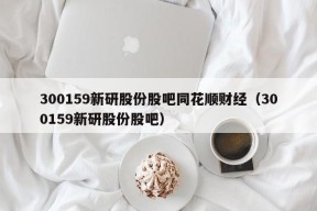 300159新研股份股吧同花顺财经（300159新研股份股吧）