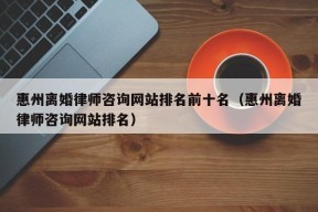 惠州离婚律师咨询网站排名前十名（惠州离婚律师咨询网站排名）