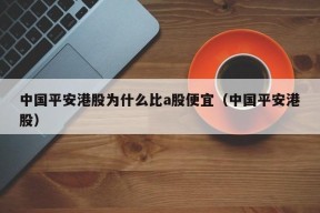 中国平安港股为什么比a股便宜（中国平安港股）