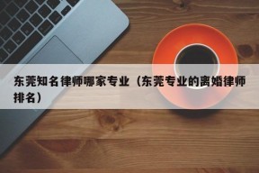 东莞知名律师哪家专业（东莞专业的离婚律师排名）