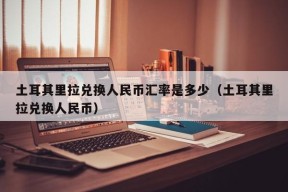 土耳其里拉兑换人民币汇率是多少（土耳其里拉兑换人民币）