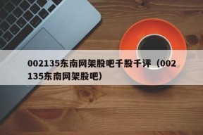 002135东南网架股吧千股千评（002135东南网架股吧）