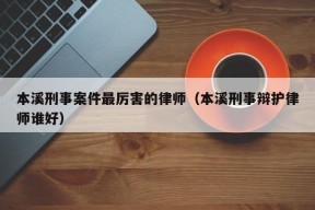 本溪刑事案件最厉害的律师（本溪刑事辩护律师谁好）