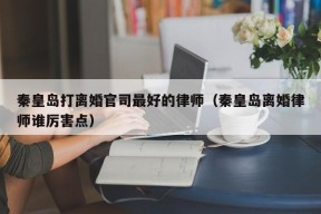 秦皇岛打离婚官司最好的律师（秦皇岛离婚律师谁厉害点）