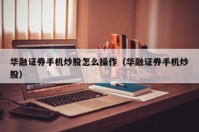 华融证券手机炒股怎么操作（华融证券手机炒股）