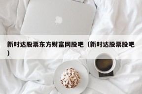 新时达股票东方财富网股吧（新时达股票股吧）