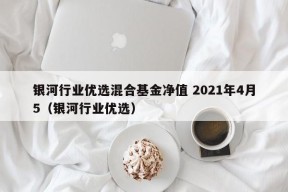 银河行业优选混合基金净值 2021年4月5（银河行业优选）