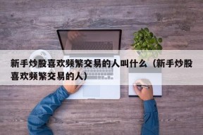 新手炒股喜欢频繁交易的人叫什么（新手炒股喜欢频繁交易的人）