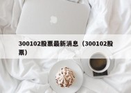 300102股票最新消息（300102股票）