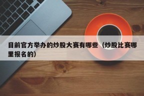 目前官方举办的炒股大赛有哪些（炒股比赛哪里报名的）