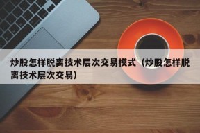 炒股怎样脱离技术层次交易模式（炒股怎样脱离技术层次交易）