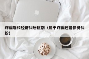 诈骗罪和经济纠纷区别（属于诈骗还是债务纠纷）